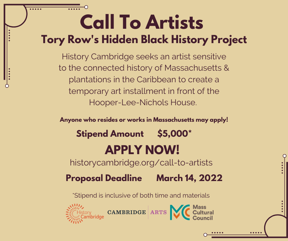 Call To Artists Tory Row's Hidden Black History Project History Cambridge seeks an artist sensitive to the connected history of Massachusetts & plantations in the Caribbean to create a temporary art installation in front of the Hooper-Lee-Nichols House. Anyone who resides or works in Massachusetts may apply! Stipend Amount $5,000* Stipend is inclusive of both time and materials APPLY NOW! Proposal Deadline March 14, 2022 Logos for History Cambridge, Cambridge Arts, and Mass Cultural Council