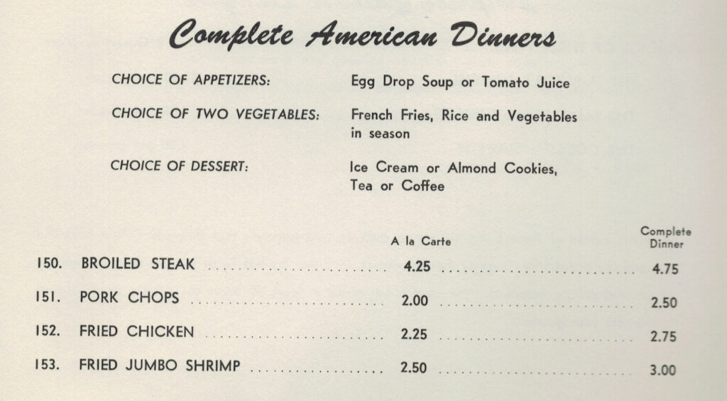 Text reads" Complete American Dinners" "Choice of appetizers: egg drop soup or tomato juice/ Choice of two vegetables: French fries, rice and vegetables in season/Choice of Dessert: ice cream or almond cookies, tea or coffee". Followed by "broiled steak/pork chops/fried  chicken/fried jumbo shrimp". 