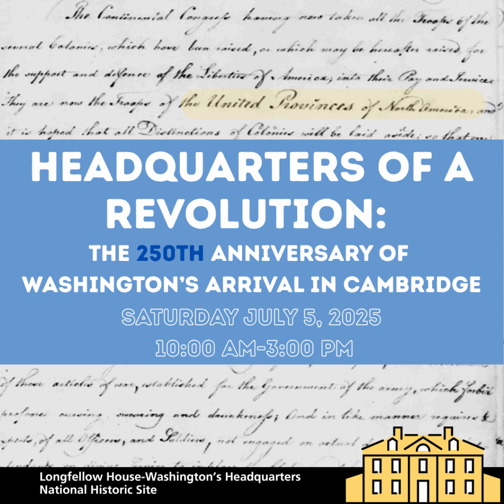 An event poster with a blue background and white text. The text reads: "HEADQUARTERS OF A REVOLUTION: THE 250TH ANNIVERSARY OF WASHINGTON'S ARRIVAL IN CAMBRIDGE SATURDAY JULY 5, 2025 10:00 AM-3:00 PM" At the bottom left, it says "Longfellow House-Washington's Headquarters National Historic Site." In the background, faded and partially obscured by the blue overlay, there appears to be historical document text. To the right of the text, there is a yellow outline illustration of the Longfellow House.